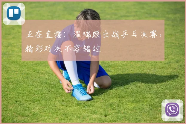 正在直播：温瑞颇出战乒乓决赛，精彩对决不容错过
