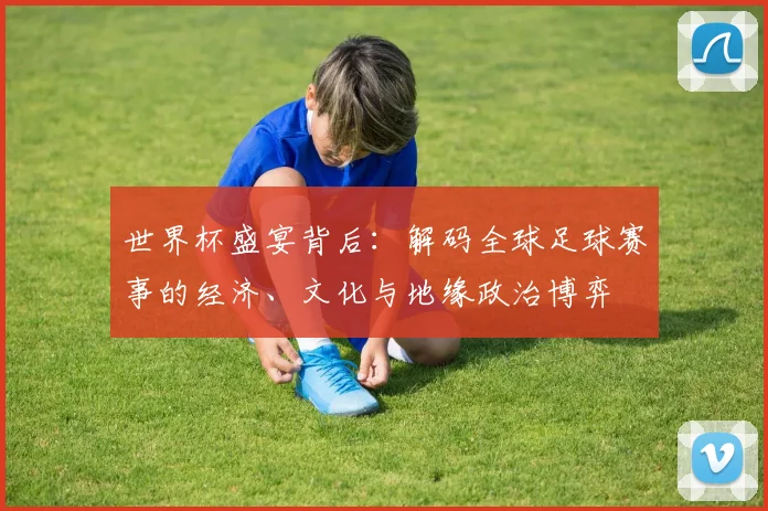 世界杯盛宴背后：解码全球足球赛事的经济、文化与地缘政治博弈