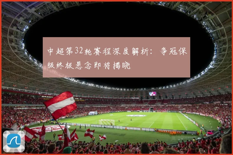 中超第32轮赛程深度解析：争冠保级终极悬念即将揭晓