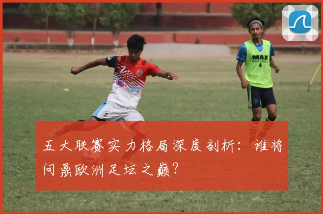五大联赛实力格局深度剖析:谁将问鼎欧洲足坛之巅?