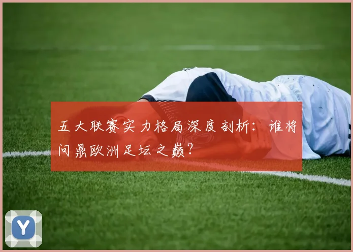 五大联赛实力格局深度剖析:谁将问鼎欧洲足坛之巅?