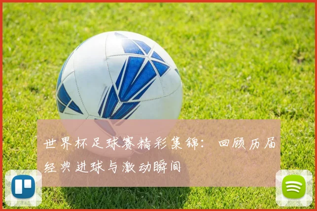 世界杯足球赛精彩集锦:回顾历届经典进球与激动瞬间