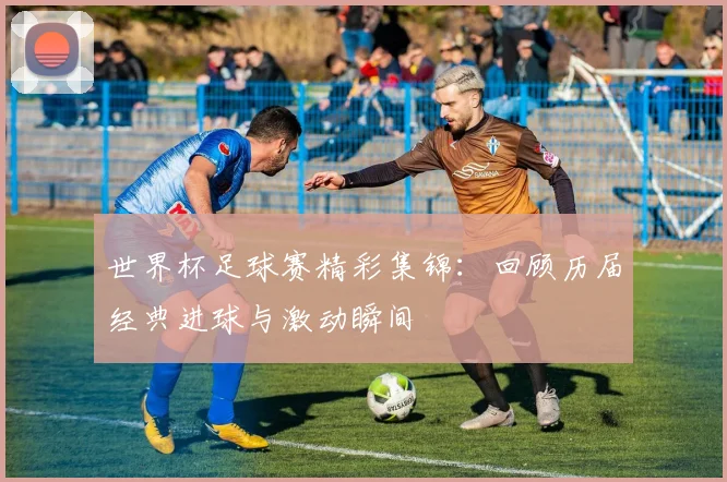 世界杯足球赛精彩集锦:回顾历届经典进球与激动瞬间